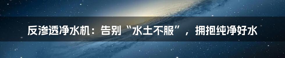 反渗透净水机：告别“水土不服”，拥抱纯净好水