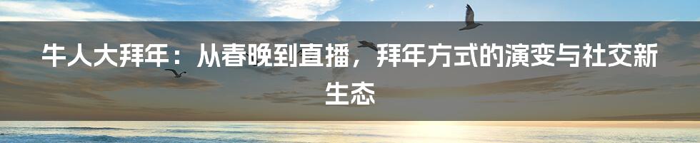 牛人大拜年:从春晚到直播,拜年方式的演变与社交新生态