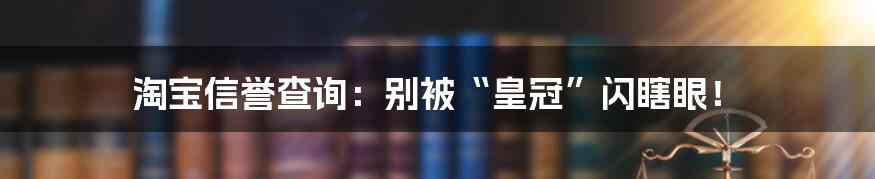 淘宝信誉查询：别被“皇冠”闪瞎眼！