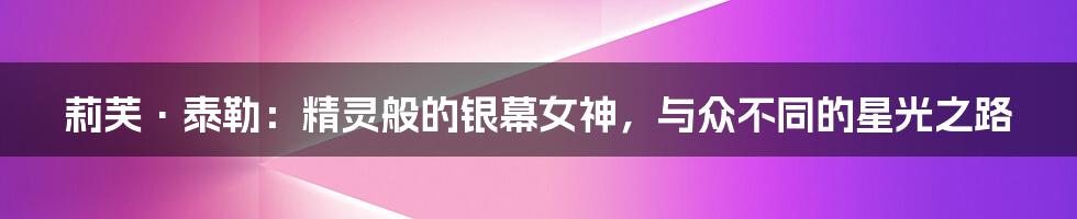 莉芙·泰勒:精灵般的银幕女神,与众不同的星光之路