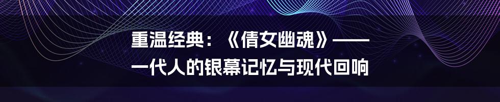 重温经典：《倩女幽魂》—— 一代人的银幕记忆与现代回响