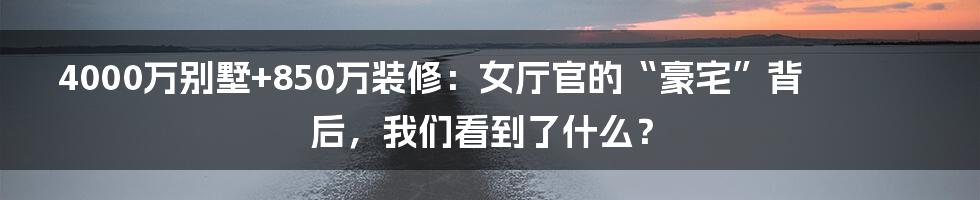 4000万别墅+850万装修：女厅官的“豪宅”背后，我们看到了什么？