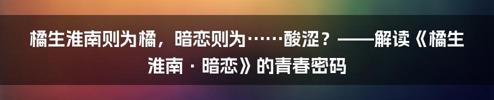 橘生淮南则为橘，暗恋则为……酸涩？——解读《橘生淮南·暗恋》的青春密码