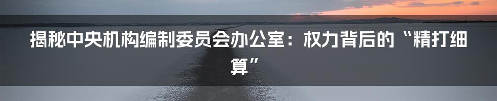 揭秘中央机构编制委员会办公室:权力背后的“精打细算”