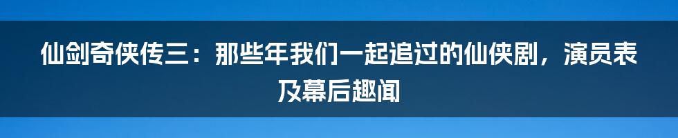 仙剑奇侠传三：那些年我们一起追过的仙侠剧，演员表及幕后趣闻