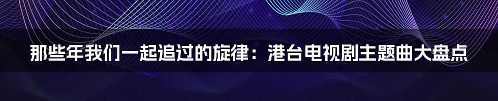 那些年我们一起追过的旋律:港台电视剧主题曲大盘点