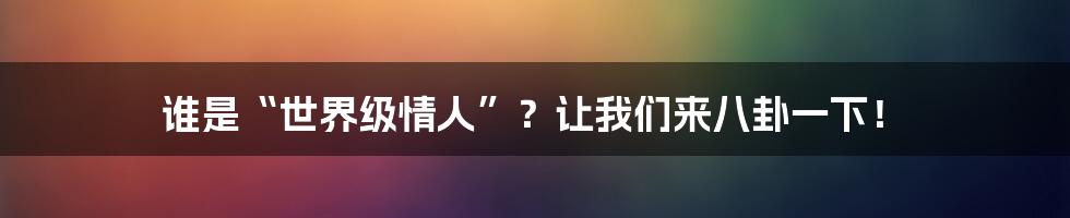 谁是“世界级情人”？让我们来八卦一下！