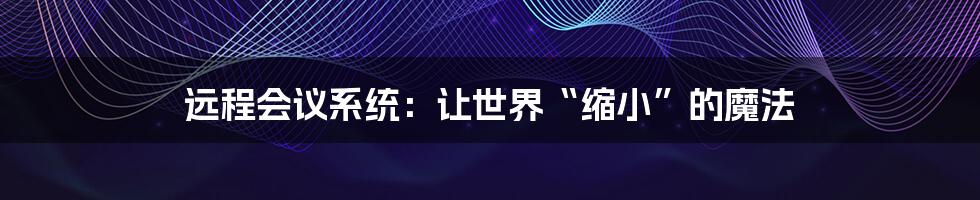 远程会议系统:让世界“缩小”的魔法