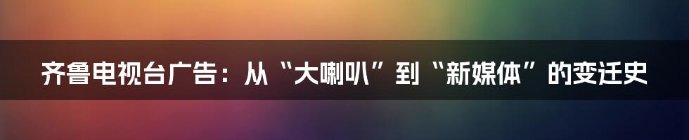 齐鲁电视台广告：从“大喇叭”到“新媒体”的变迁史