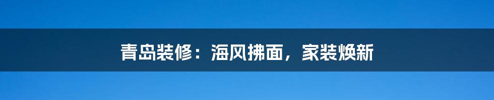 青岛装修：海风拂面，家装焕新