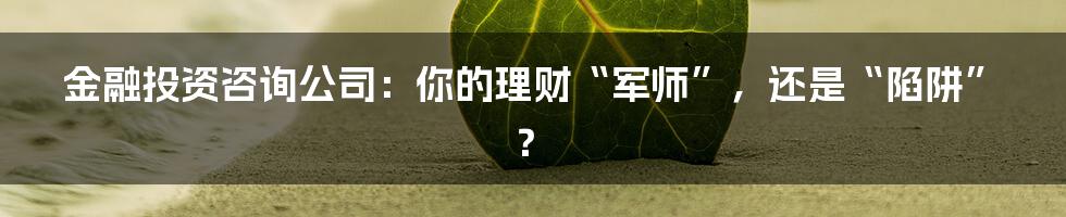 金融投资咨询公司:你的理财“军师”,还是“陷阱”?