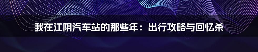 我在江阴汽车站的那些年:出行攻略与回忆杀