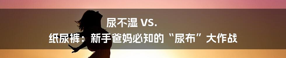 尿不湿 VS. 纸尿裤:新手爸妈必知的“尿布”大作战