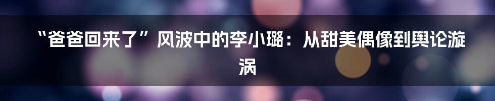 “爸爸回来了”风波中的李小璐:从甜美偶像到舆论漩涡