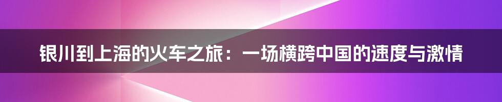 银川到上海的火车之旅:一场横跨中国的速度与激情