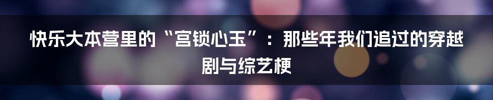 快乐大本营里的“宫锁心玉”:那些年我们追过的穿越剧与综艺梗