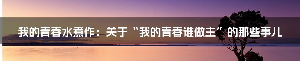 我的青春水煮作：关于“我的青春谁做主”的那些事儿