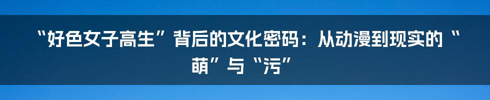 “好色女子高生”背后的文化密码：从动漫到现实的“萌”与“污”