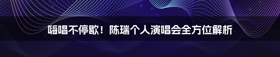嗨唱不停歇！陈瑞个人演唱会全方位解析