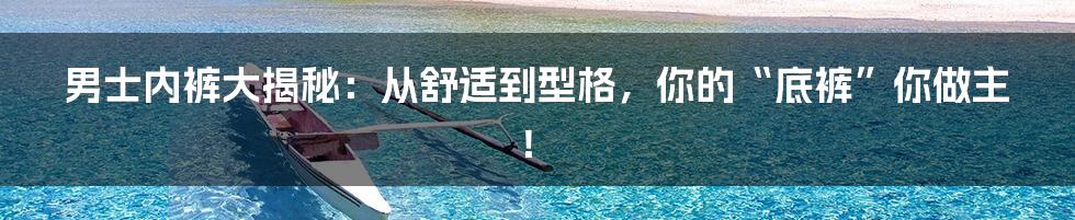 男士内裤大揭秘:从舒适到型格,你的“底裤”你做主!