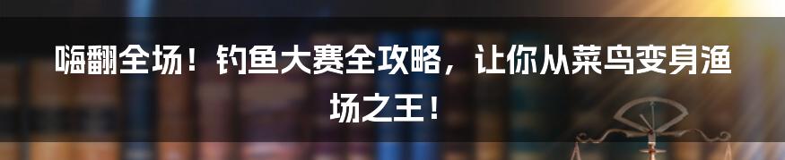 嗨翻全场!钓鱼大赛全攻略,让你从菜鸟变身渔场之王!
