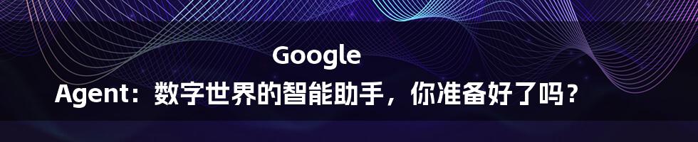 Google Agent:数字世界的智能助手,你准备好了吗?