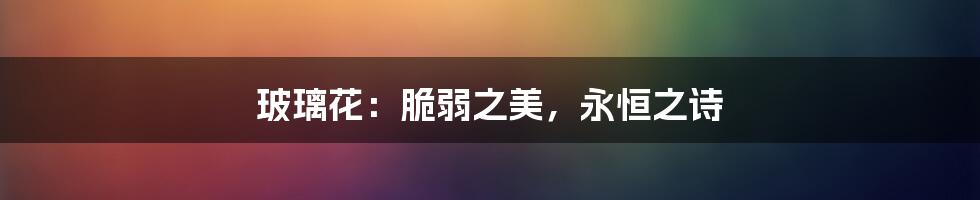 玻璃花:脆弱之美,永恒之诗