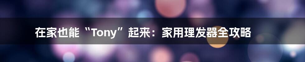 在家也能“Tony”起来：家用理发器全攻略