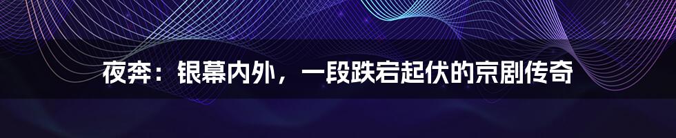 夜奔:银幕内外,一段跌宕起伏的京剧传奇