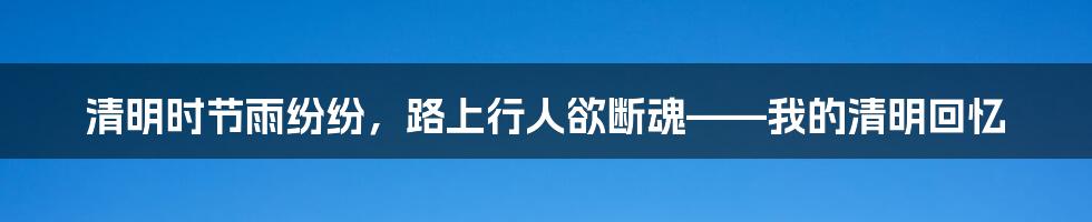 清明时节雨纷纷，路上行人欲断魂——我的清明回忆