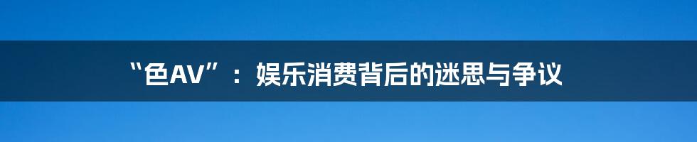 “色AV”：娱乐消费背后的迷思与争议
