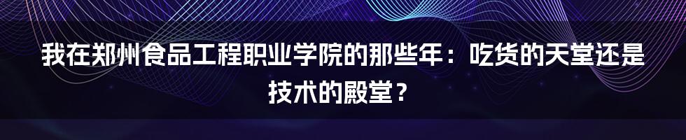 我在郑州食品工程职业学院的那些年:吃货的天堂还是技术的殿堂?