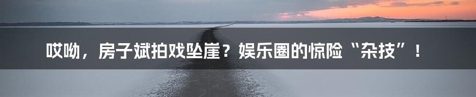 哎呦,房子斌拍戏坠崖?娱乐圈的惊险“杂技”!