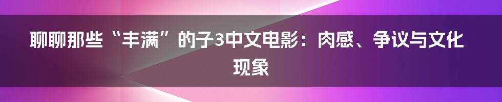 聊聊那些“丰满”的子3中文电影:肉感、争议与文化现象