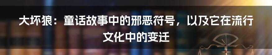 大坏狼:童话故事中的邪恶符号,以及它在流行文化中的变迁