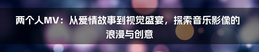 两个人MV:从爱情故事到视觉盛宴,探索音乐影像的浪漫与创意