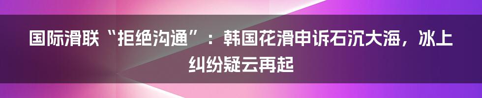 国际滑联“拒绝沟通”:韩国花滑申诉石沉大海,冰上纠纷疑云再起