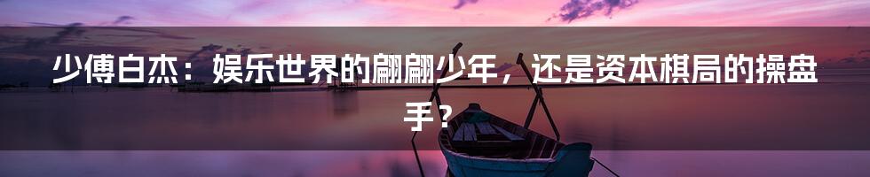 少傅白杰：娱乐世界的翩翩少年，还是资本棋局的操盘手？