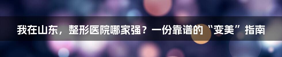 我在山东，整形医院哪家强？一份靠谱的“变美”指南