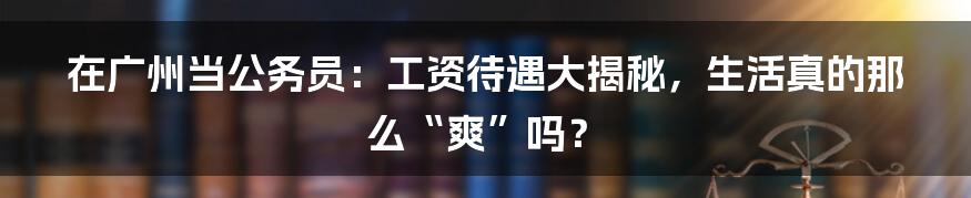 在广州当公务员：工资待遇大揭秘，生活真的那么“爽”吗？