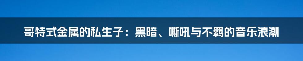 哥特式金属的私生子：黑暗、嘶吼与不羁的音乐浪潮