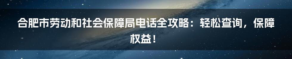 合肥市劳动和社会保障局电话全攻略：轻松查询，保障权益！