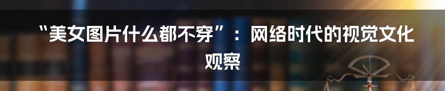 “美女图片什么都不穿”:网络时代的视觉文化观察