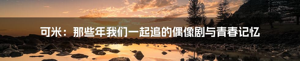可米：那些年我们一起追的偶像剧与青春记忆