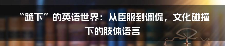 “跪下”的英语世界:从臣服到调侃,文化碰撞下的肢体语言
