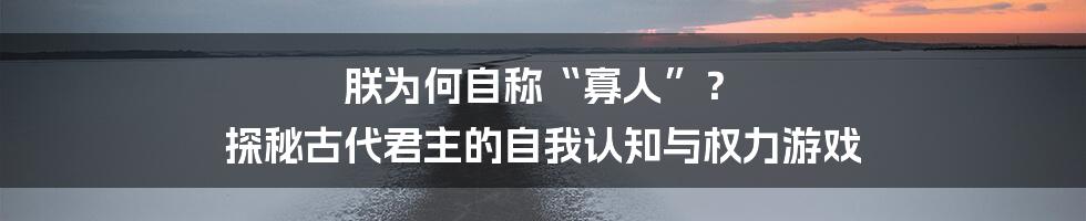 朕为何自称“寡人”？ 探秘古代君主的自我认知与权力游戏