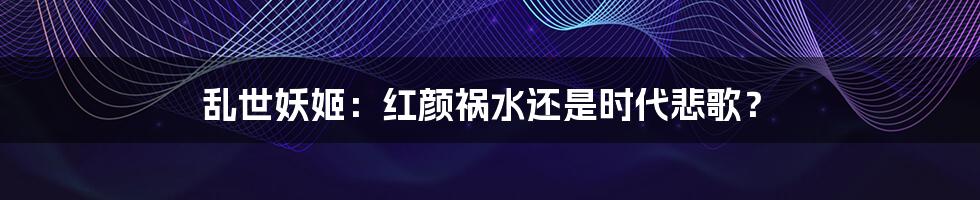 乱世妖姬：红颜祸水还是时代悲歌？