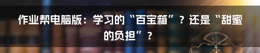 作业帮电脑版：学习的“百宝箱”？还是“甜蜜的负担”？