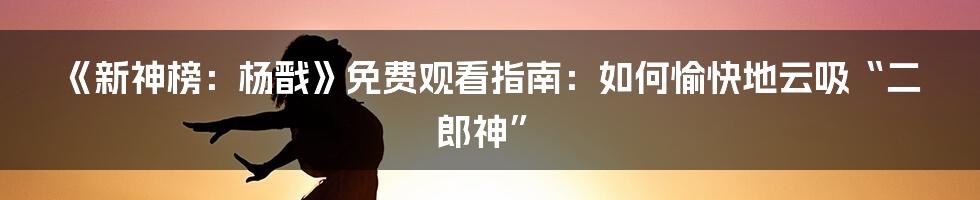 《新神榜:杨戬》免费观看指南:如何愉快地云吸“二郎神”