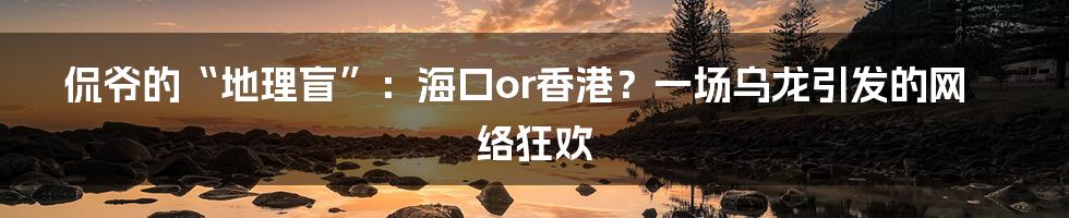 侃爷的“地理盲”:海口or香港?一场乌龙引发的网络狂欢